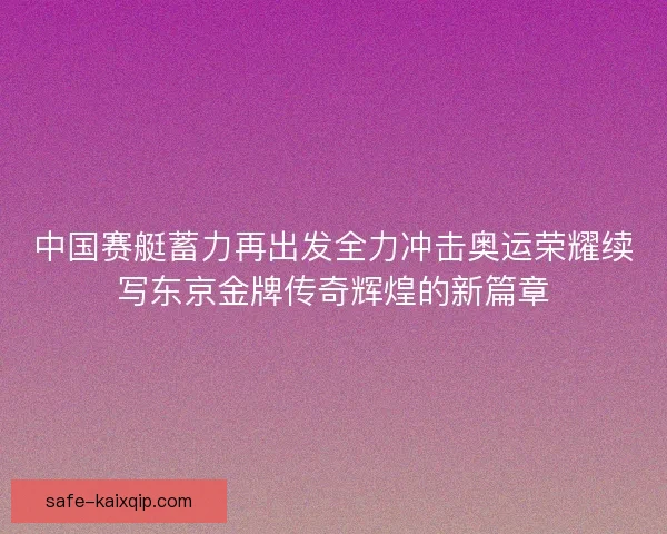 中国赛艇蓄力再出发全力冲击奥运荣耀续写东京金牌传奇辉煌的新篇章