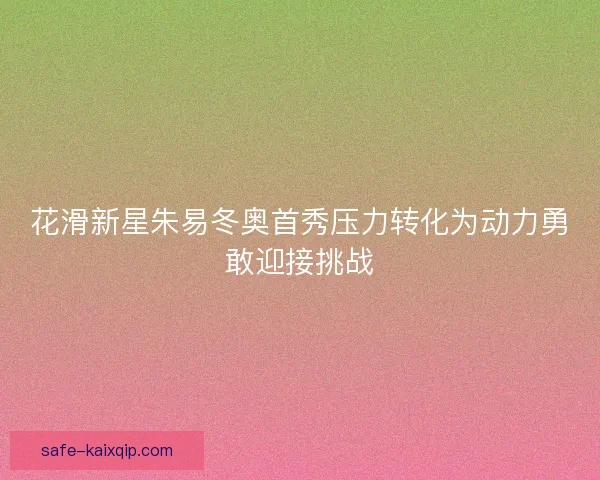 花滑新星朱易冬奥首秀压力转化为动力勇敢迎接挑战 花滑新星朱易冬奥首秀压力转化为动力勇敢迎接挑战