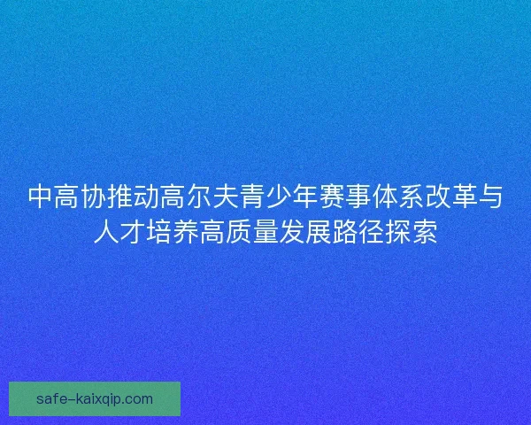 中高协推动高尔夫青少年赛事体系改革与人才培养高质量发展路径探索 中高协推动高尔夫青少年赛事体系改革与人才培养高质量发展路径探索