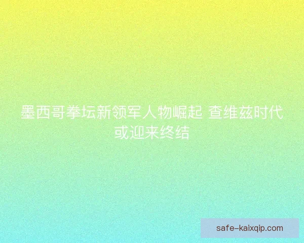 墨西哥拳坛新领军人物崛起 查维兹时代或迎来终结