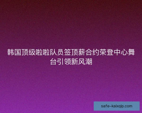 韩国顶级啦啦队员签顶薪合约荣登中心舞台引领新风潮 韩国顶级啦啦队员签顶薪合约荣登中心舞台引领新风潮