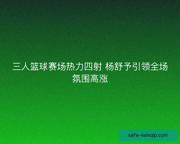 三人篮球赛场热力四射 杨舒予引领全场氛围高涨 三人篮球赛场热力四射 杨舒予引领全场氛围高涨